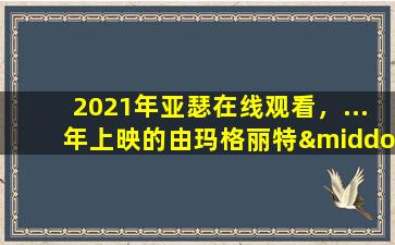 2021年亚瑟在线观看，…年上映的由玛格丽特·库里主演的高清视频在线观看资源吗