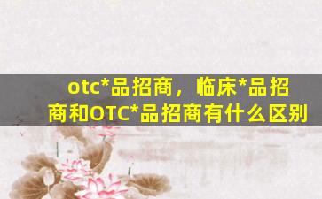 otc*品招商，临床*品招商和OTC*品招商有什么区别