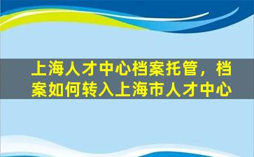 上海人才中心档案托管，档案如何转入上海市人才中心