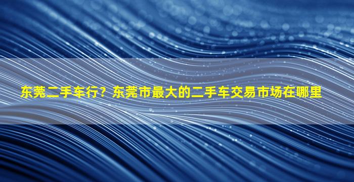 东莞二手车行？东莞市最大的二手车交易市场在哪里插图