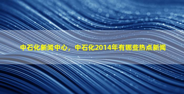 中石化新闻中心，中石化2014年有哪些热点新闻