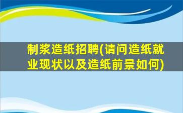 制浆造纸招聘(请问造纸就业现状以及造纸前景如何)插图