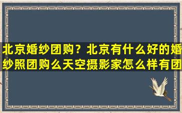 北京婚纱团购？北京有什么好的婚纱照团购么天空摄影家怎么样有团过的么