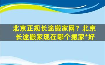 北京正规长途搬家网？北京长途搬家现在哪个搬家*好