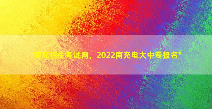 南充招生考试网，2022南充电大中专报名*插图