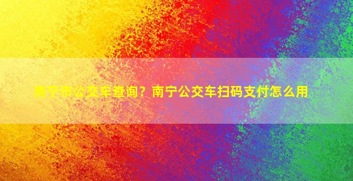 南宁市公交车查询？南宁公交车扫码支付怎么用