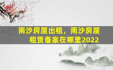 南沙房屋出租，南沙房屋租赁备案在哪里2022