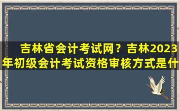 吉林省会计考试网？吉林2023年初级会计考试资格审核方式是什么