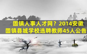 固镇人事人才网？2014安徽固镇县城学校选聘教师45人公告