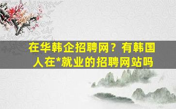 在华韩企招聘网？有韩国人在*就业的招聘网站吗插图