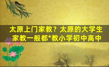 太原上门家教？太原的大学生家教一般都*教小学初中高中插图