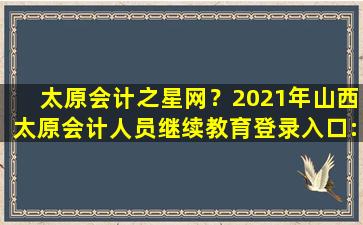 太原会计之星网？2021年山西太原会计人员继续教育登录入口：山西会计之星