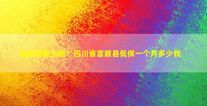 富顺房屋出租？四川省富顺县低保一个月*