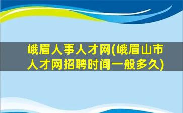 峨眉人事人才网(峨眉山市人才网招聘时间一般多久)