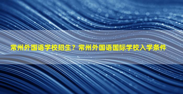 常州外国语学校招生？常州外国语国际学校入学条件