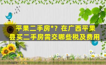 平果二手房*？在广西平果县买二手房需交哪些税及费用插图