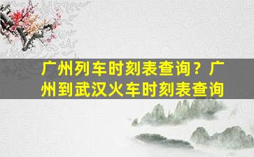 广州列车时刻表查询？广州到武汉火车时刻表查询