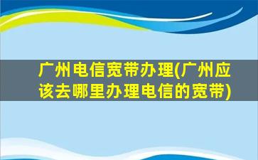 广州电信宽带办理(广州应该去哪里办理电信的宽带)