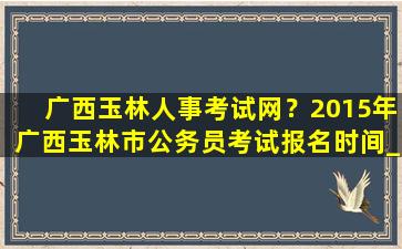 广西玉林人事考试网？2015年广西玉林市公务员考试报名时间_报考条件_职位表