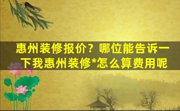 惠州装修报价？哪位能告诉一下我惠州装修*怎么算费用呢