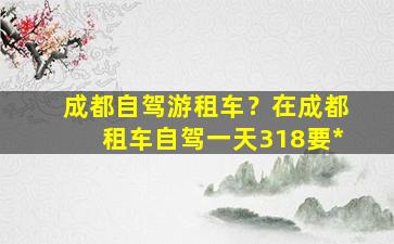 成都自驾游租车？在成都租车自驾一天318要*