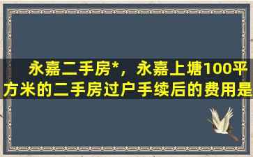 永嘉二手房*，永嘉上塘100平方米的二手房过户手续后的费用是多少插图