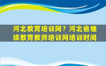 河北教育培训网？河北省继续教育教师培训网培训时间