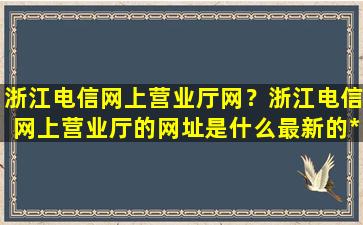 浙江电信网上营业厅网？浙江电信网上营业厅的网址是什么最新的*办理宽带插图