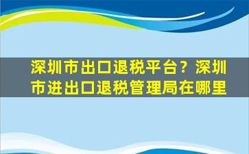 深圳市出口退税平台？深圳市进出口退税管理局在哪里