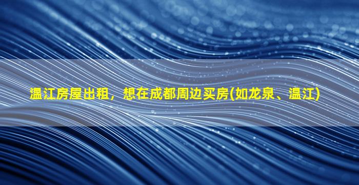 温江房屋出租，想在成都周边买房(如龙泉、温江)