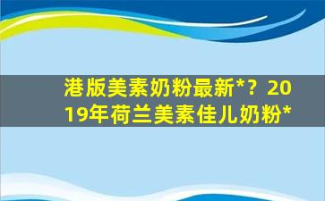 港版美素奶粉最新*？2019年荷兰美素佳儿奶粉*