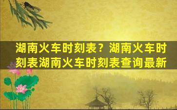 湖南火车时刻表？湖南火车时刻表湖南火车时刻表查询最新