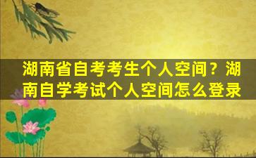 湖南省自考考生个人空间？湖南自学考试个人空间怎么登录