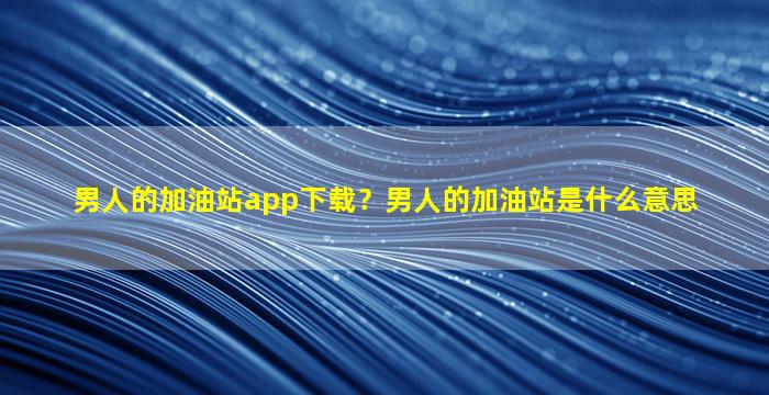 男人的加油站app下载？男人的加油站是什么意思