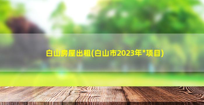 白山房屋出租(白山市2023年*项目)插图