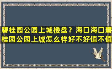 碧桂园公园上城楼盘？海口海口碧桂园公园上城怎么样好不好值不值得买