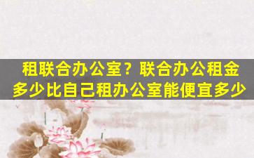 租联合办公室？联合办公租金多少比自己租办公室能便宜多少