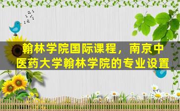 翰林学院国际课程，南京中医*大学翰林学院的专业设置