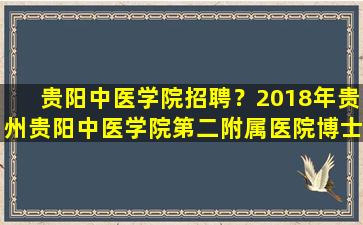 贵阳中医学院招聘？2018年贵州贵阳中医学院第二附属医院博士引进公告插图