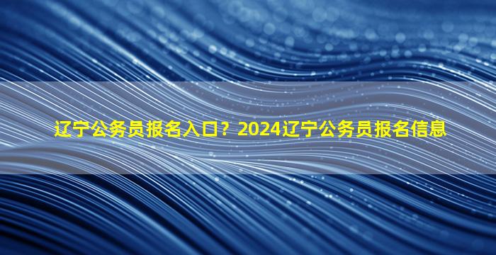 辽宁公务员报名入口？2024辽宁公务员报名信息