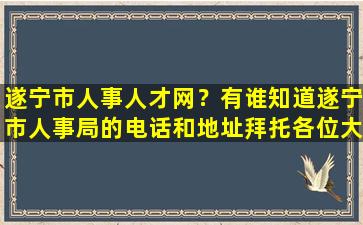 遂宁市人事人才网？有谁知道遂宁市人事局的电话和地址拜托各位大神