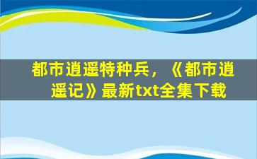 都市逍遥特种兵，《都市逍遥记》最新txt全集下载插图