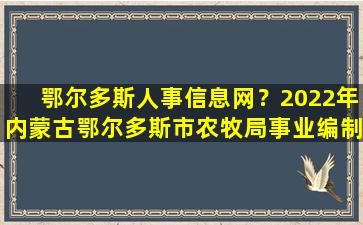 鄂尔多斯人事信息网？2022年内蒙古鄂尔多斯市农牧局事业*人才引进公告【7人】