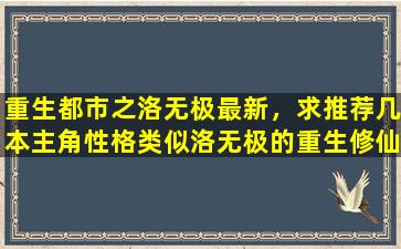 重生都市之洛无极最新，求推荐几本主角性格类似洛无极的重生修仙小说,最近书荒