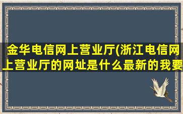 金华电信网上营业厅(浙江电信网上营业厅的网址是什么最新的*办理宽带)