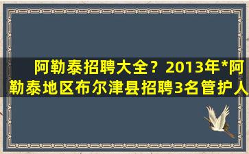 阿勒泰招聘大全？2013年*阿勒泰地区布尔津县招聘3名管护人员公告插图