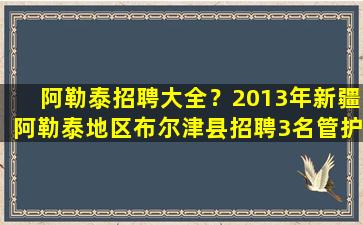 阿勒泰招聘大全？2013年*阿勒泰地区布尔津县招聘3名管护人员公告